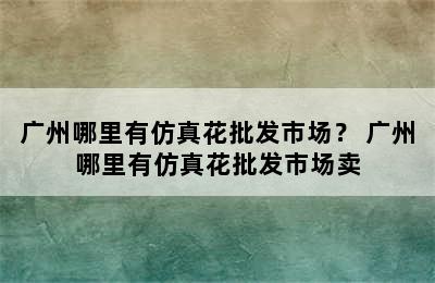 广州哪里有仿真花批发市场？ 广州哪里有仿真花批发市场卖